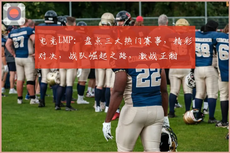电竞LMP：盘点三大热门赛事，精彩对决，战队崛起之路，激战正酣