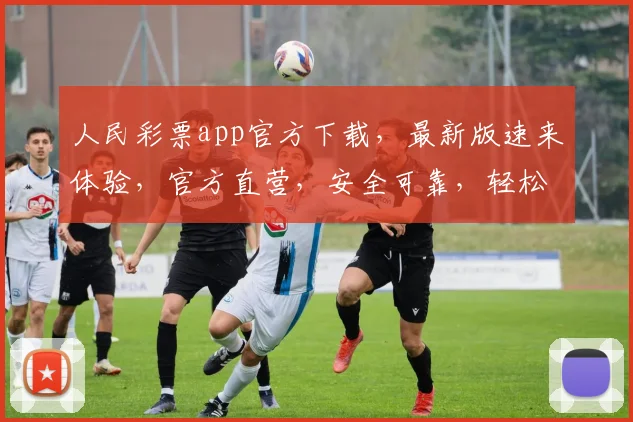 人民彩票app官方下载，最新版速来体验，官方直营，安全可靠，轻松中奖