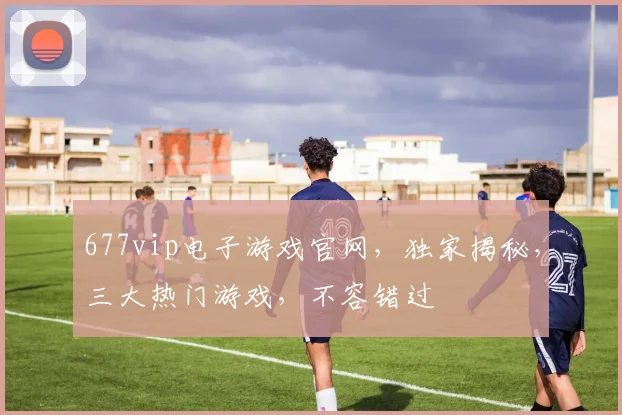 677vip电子游戏官网，独家揭秘，三大热门游戏，不容错过