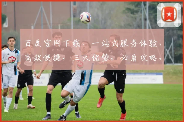 百度官网下载，一站式服务体验，高效便捷，三大优势，必看攻略，不容错过