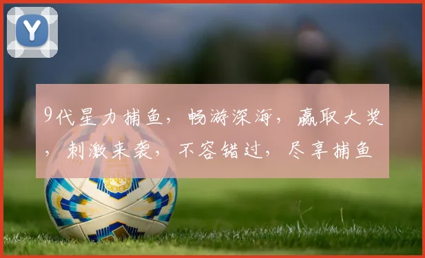 9代星力捕鱼，畅游深海，赢取大奖，刺激来袭，不容错过，尽享捕鱼乐趣