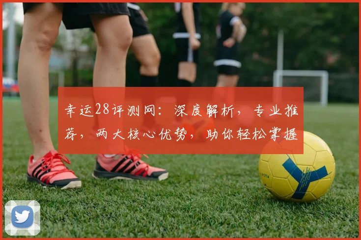 幸运28评测网：深度解析，专业推荐，两大核心优势，助你轻松掌握