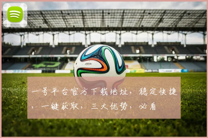 一号平台官方下载地址，稳定快捷，一键获取，三大优势，必看